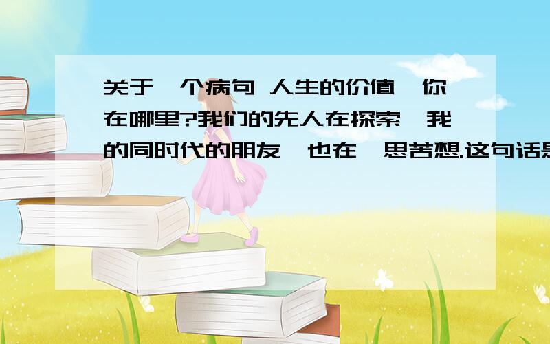 关于一个病句 人生的价值,你在哪里?我们的先人在探索,我的同时代的朋友,也在冥思苦想.这句话是病句么 是的话错在哪