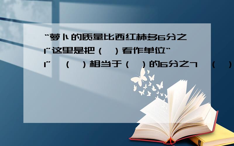 “萝卜的质量比西红柿多6分之1”这里是把（ ）看作单位“1”,（ ）相当于（ ）的6分之7,（ ）相当于（ ）的7分之6.