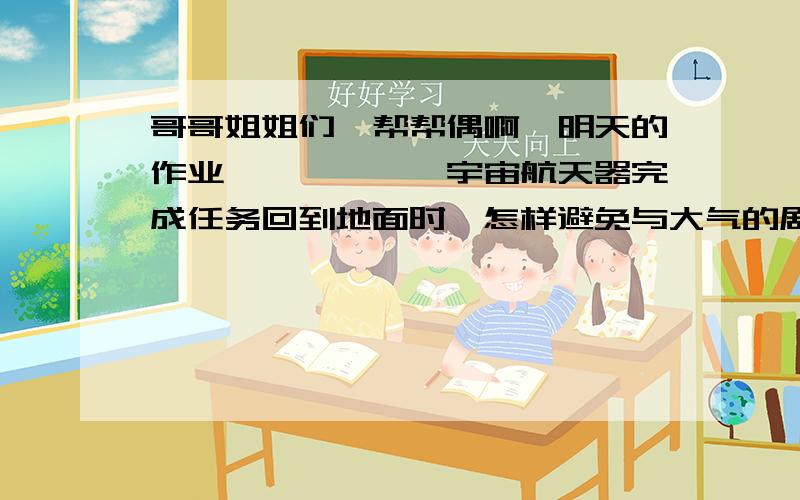 哥哥姐姐们,帮帮偶啊,明天的作业………………宇宙航天器完成任务回到地面时,怎样避免与大气的剧烈摩擦?