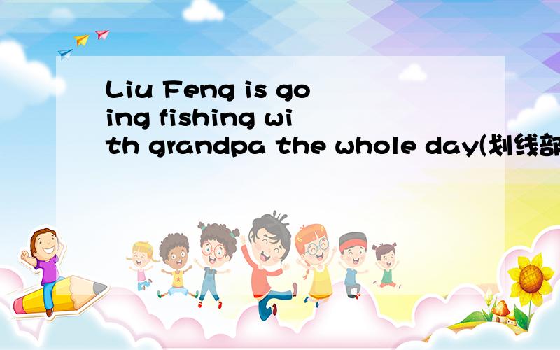 Liu Feng is going fishing with grandpa the whole day(划线部分提问）划线的部分是with grandpa the whole day