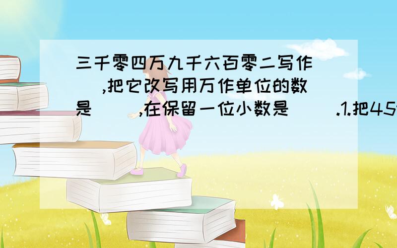 三千零四万九千六百零二写作（ ）,把它改写用万作单位的数是（ ）,在保留一位小数是（ ）.1.把4597000的万位后面的位数省略后约是（）.2把3.06的小数点向右移动三位,在缩小他的一百分之一