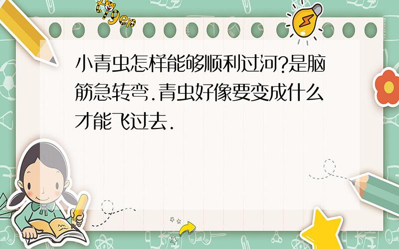 小青虫怎样能够顺利过河?是脑筋急转弯.青虫好像要变成什么才能飞过去.