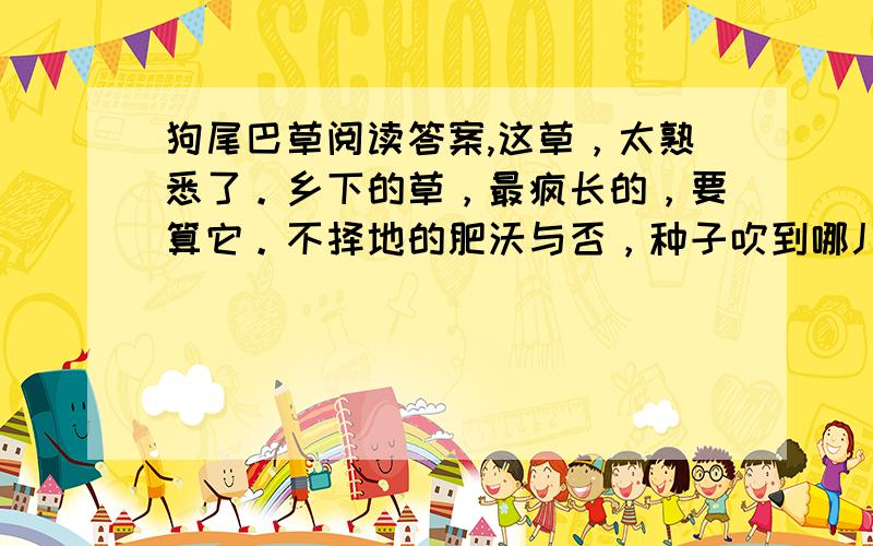 狗尾巴草阅读答案,这草，太熟悉了。乡下的草，最疯长的，要算它。不择地的肥沃与否，种子吹到哪儿，就长到哪儿。甚至长到茅草房的屋顶上去，在屋顶上开花，毛茸茸的一枝一枝，上面