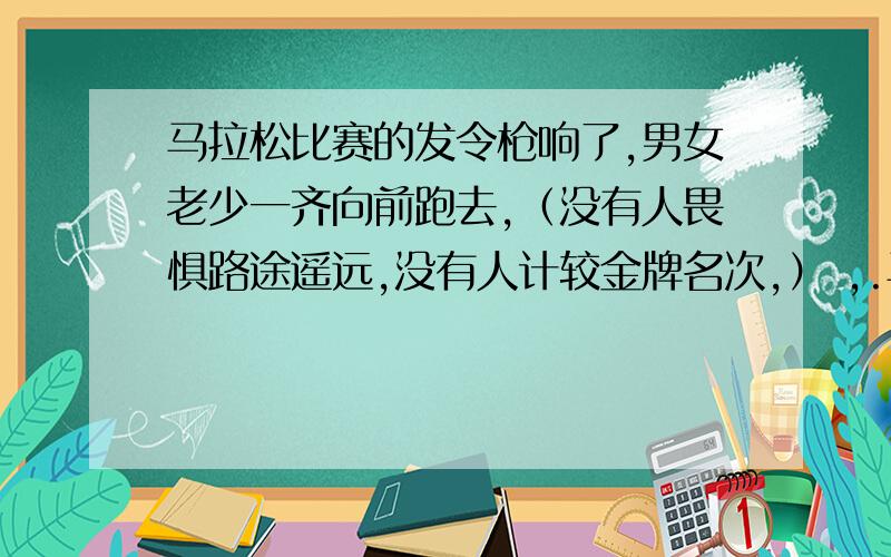 马拉松比赛的发令枪响了,男女老少一齐向前跑去,（没有人畏惧路途遥远,没有人计较金牌名次,） ,.马拉松比赛的发令枪响了,男女老少一齐向前跑去,（没有人畏惧路途遥远,没有人计较金牌名