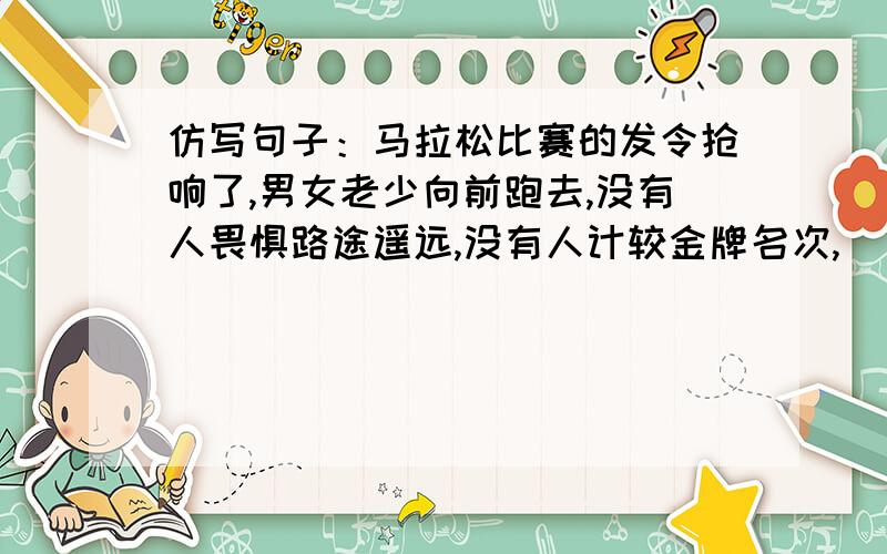 仿写句子：马拉松比赛的发令抢响了,男女老少向前跑去,没有人畏惧路途遥远,没有人计较金牌名次,[ ].是在没有人计较金牌名次,后面填几句话