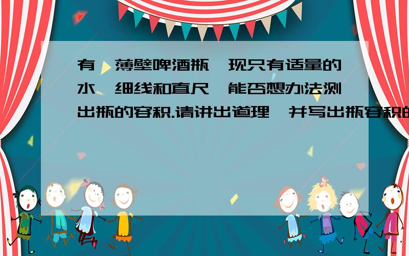 有一薄壁啤酒瓶,现只有适量的水、细线和直尺,能否想办法测出瓶的容积.请讲出道理,并写出瓶容积的计算式