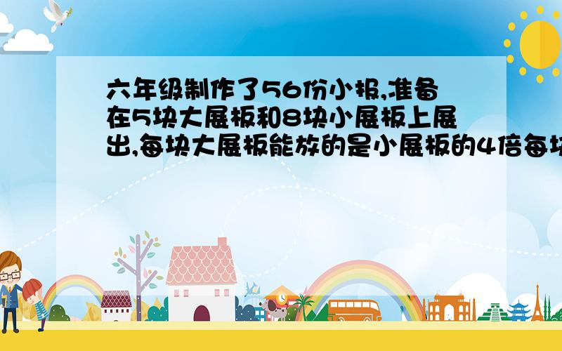 六年级制作了56份小报,准备在5块大展板和8块小展板上展出,每块大展板能放的是小展板的4倍每块大展板和小展板上分别能放多少分小报（用替换的策略