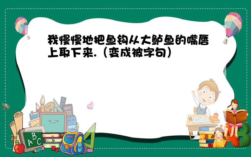 我慢慢地把鱼钩从大鲈鱼的嘴唇上取下来.（变成被字句）