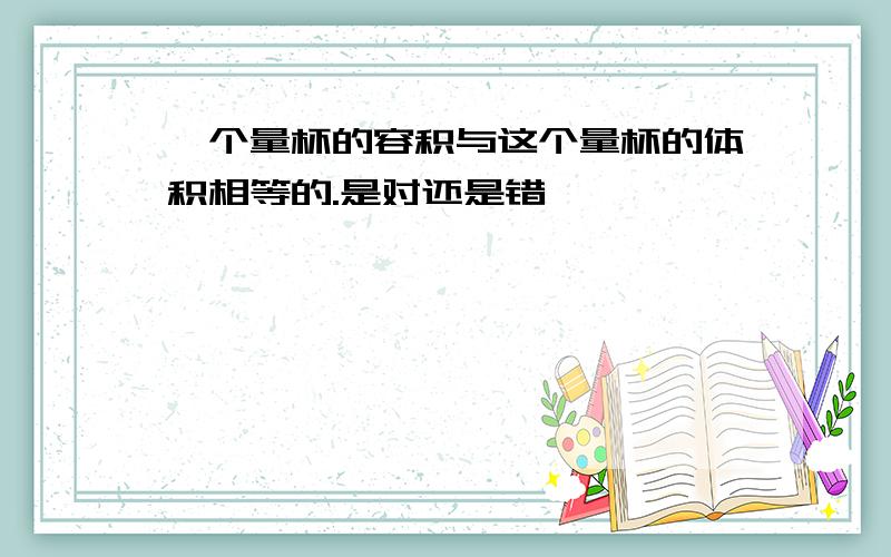 一个量杯的容积与这个量杯的体积相等的.是对还是错