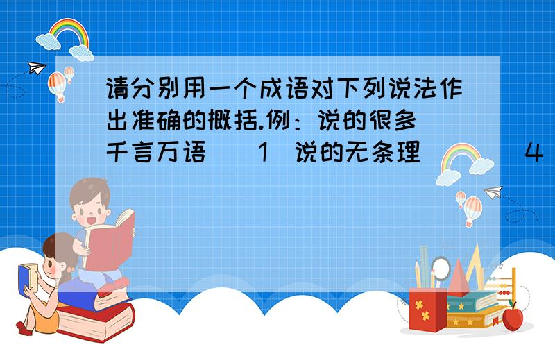 请分别用一个成语对下列说法作出准确的概括.例：说的很多（千言万语）（1)说的无条理( ) （4）说话无根无据（ ）（7）说得不新颖（ ）(2)说的不慌忙（ ）（5）说话简明扼要（ ）（8）说