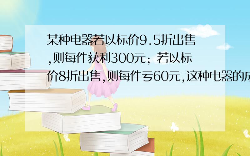 某种电器若以标价9.5折出售,则每件获利300元；若以标价8折出售,则每件亏60元,这种电器的成本是多少元?