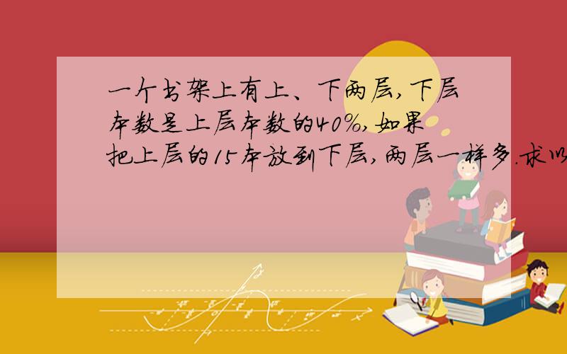 一个书架上有上、下两层,下层本数是上层本数的40%,如果把上层的15本放到下层,两层一样多.求以前上下层各有多少本?用方程解