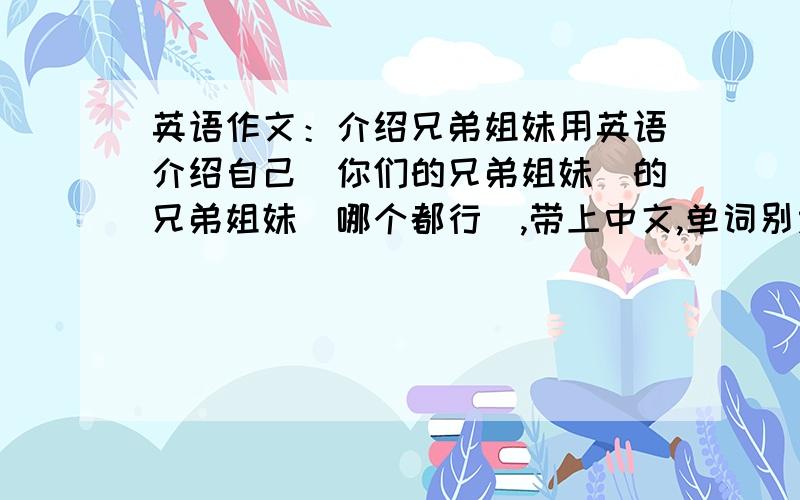 英语作文：介绍兄弟姐妹用英语介绍自己（你们的兄弟姐妹）的兄弟姐妹（哪个都行）,带上中文,单词别太深奥呵,马上上课了啊,