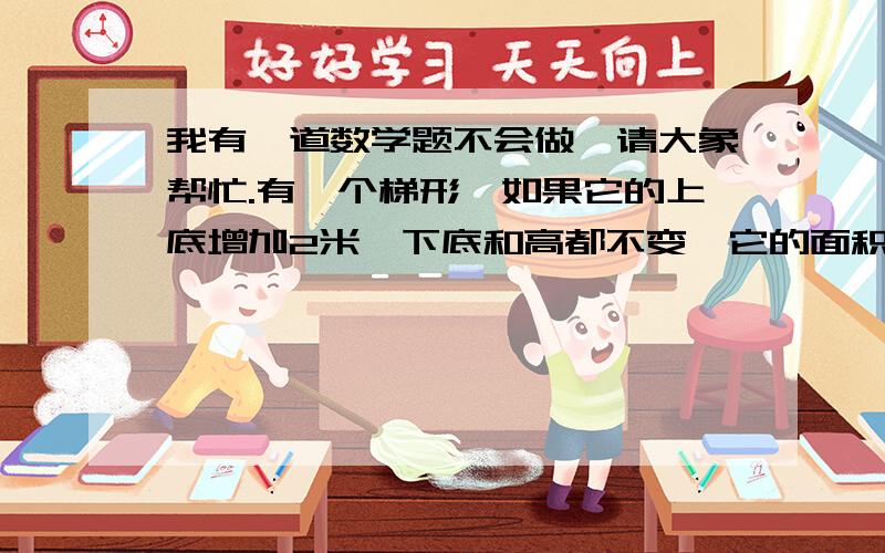 我有一道数学题不会做,请大象帮忙.有一个梯形,如果它的上底增加2米,下底和高都不变,它的面积就增加4.8平方米.如果上底和下底都不变,高增加2米,它的面积就增加8.5米,求原梯形的面积?