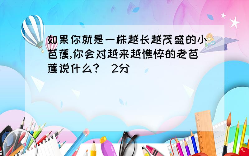 如果你就是一株越长越茂盛的小芭蕉,你会对越来越憔悴的老芭蕉说什么?（2分）