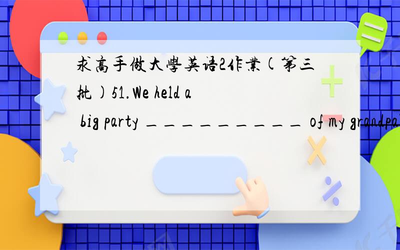 求高手做大学英语2作业(第三批)51.We held a big party _________ of my grandpa's 80th birthday.A.in favour ofB.in spite of C.in honour of D.in due of52.Selfish people often take _______ of other people's kindness.A.advantage B.care C.use D.