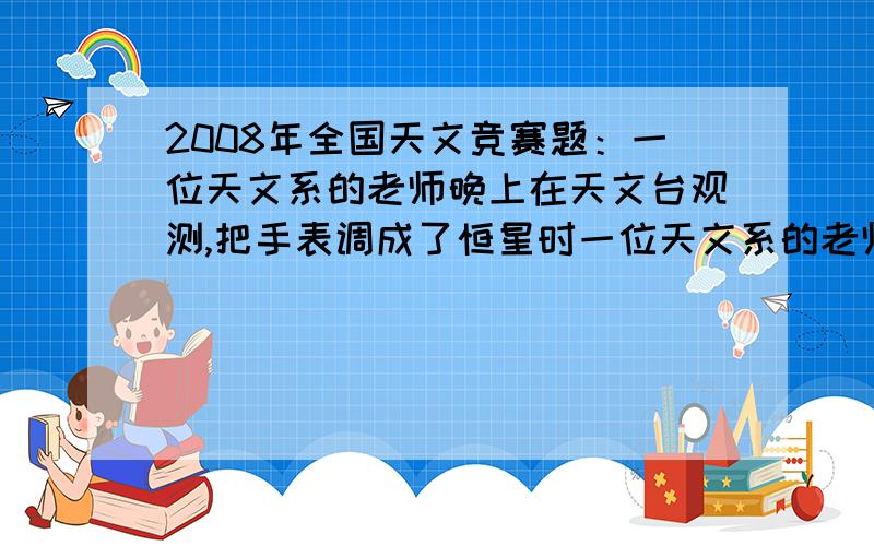 2008年全国天文竞赛题：一位天文系的老师晚上在天文台观测,把手表调成了恒星时一位天文系的老师晚上在天文台观测,把手表调成恒星时,但是忘了在观测结束后调回去,于是第二天上课迟到