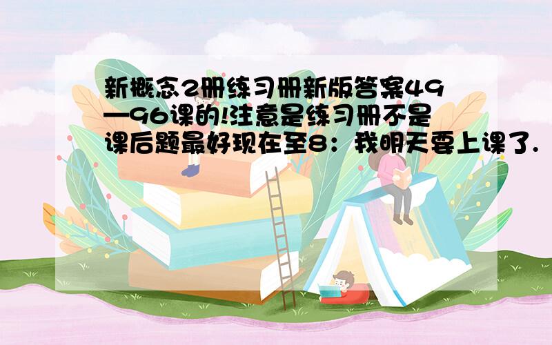 新概念2册练习册新版答案49—96课的!注意是练习册不是课后题最好现在至8：我明天要上课了.