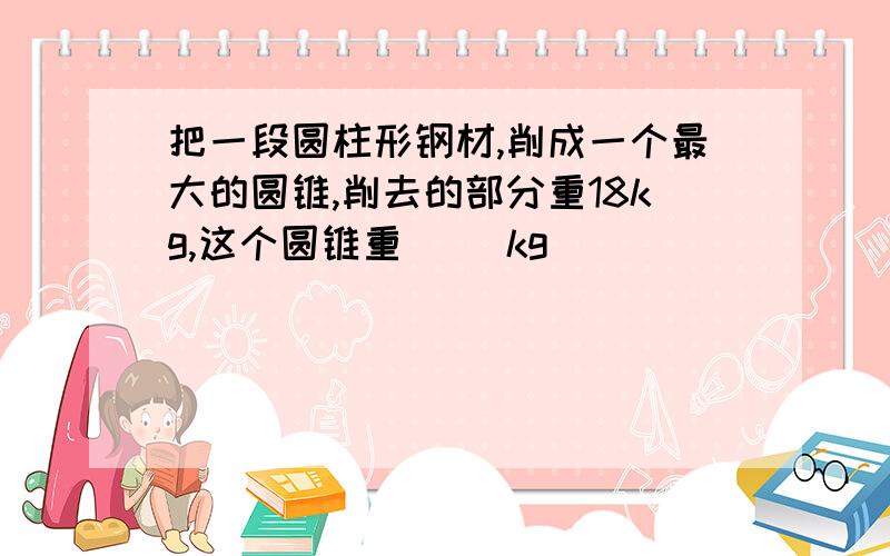 把一段圆柱形钢材,削成一个最大的圆锥,削去的部分重18kg,这个圆锥重（ ）kg