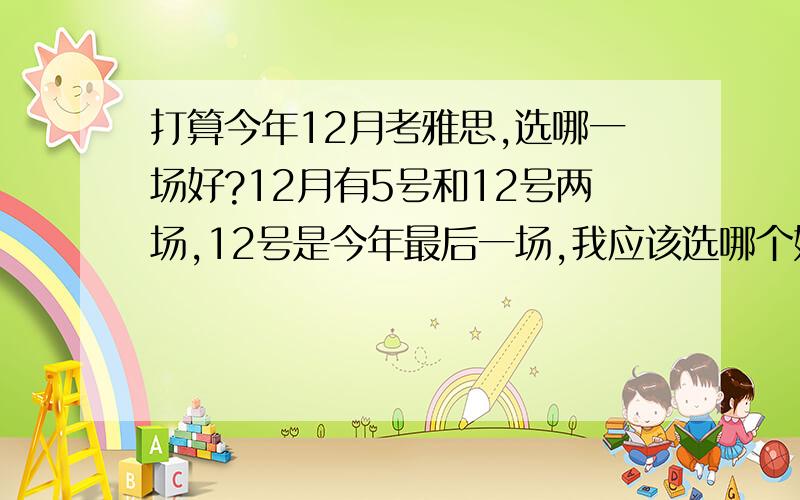 打算今年12月考雅思,选哪一场好?12月有5号和12号两场,12号是今年最后一场,我应该选哪个好?虽然说过雅思是实力的问题,但是题也很关键吧.