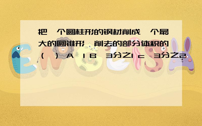 把一个圆柱形的钢材削成一个最大的圆锥形,削去的部分体积的（ ） A,1 B,3分之1 c,3分之2