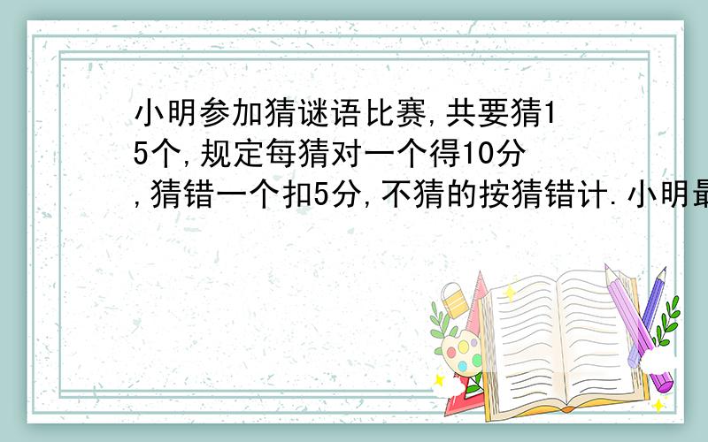 小明参加猜谜语比赛,共要猜15个,规定每猜对一个得10分,猜错一个扣5分,不猜的按猜错计.小明最后得了90接上,他猜对了几个?