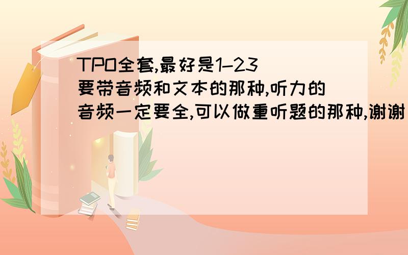 TPO全套,最好是1-23 要带音频和文本的那种,听力的音频一定要全,可以做重听题的那种,谢谢了!