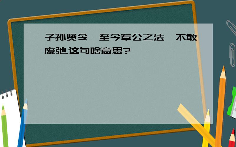 子孙贤令,至今奉公之法,不敢废弛.这句啥意思?