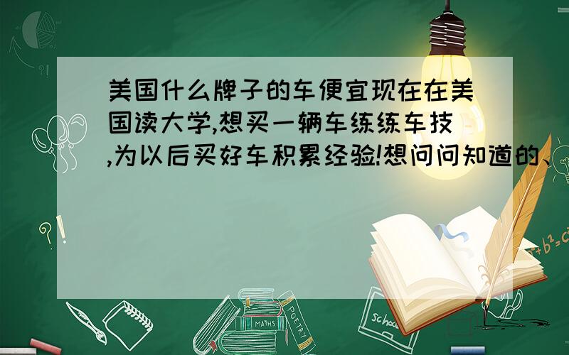 美国什么牌子的车便宜现在在美国读大学,想买一辆车练练车技,为以后买好车积累经验!想问问知道的、有经验的朋友们,买什么车比较合适?想买新车,KIA,Hyundai,NISSAN,TOYOTA,HONDA,Volkswagen,这些牌子