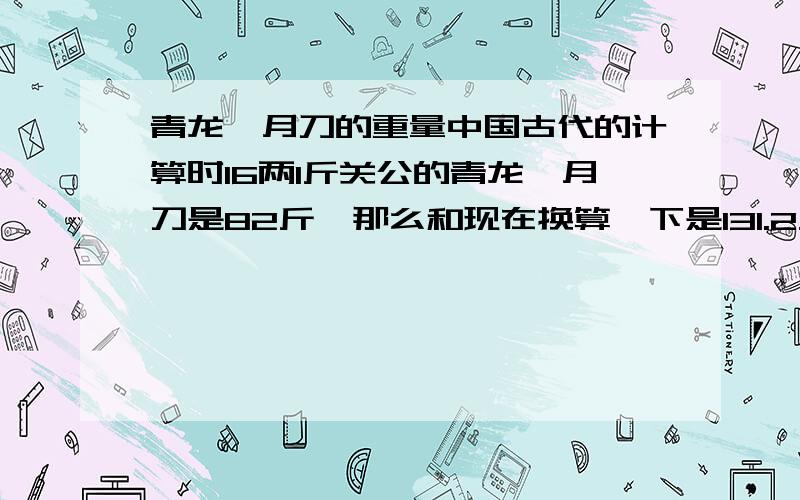 青龙偃月刀的重量中国古代的计算时16两1斤关公的青龙偃月刀是82斤,那么和现在换算一下是131.2斤