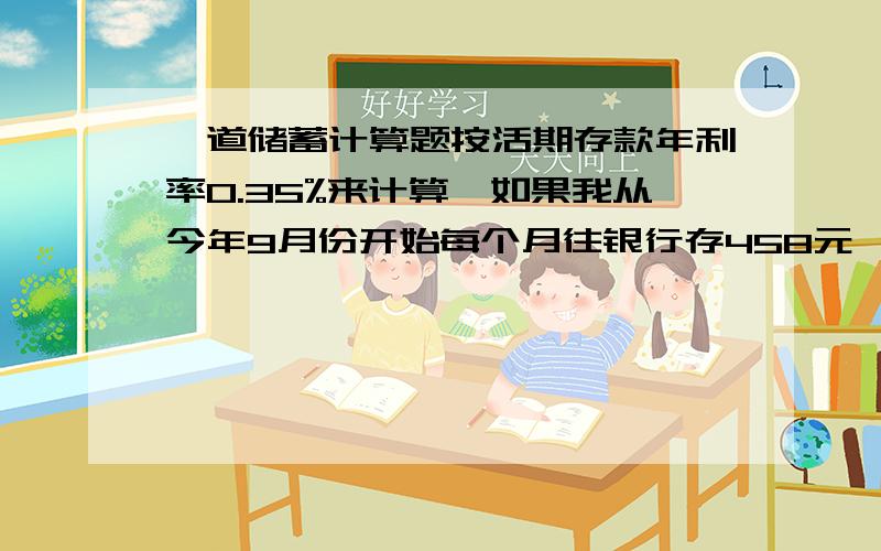 一道储蓄计算题按活期存款年利率0.35%来计算,如果我从今年9月份开始每个月往银行存458元,那么8年后也就是2020年9月份,我从银行取出来,能取多少钱啊?利息能拿到多少?假设年利率0.35%不变.