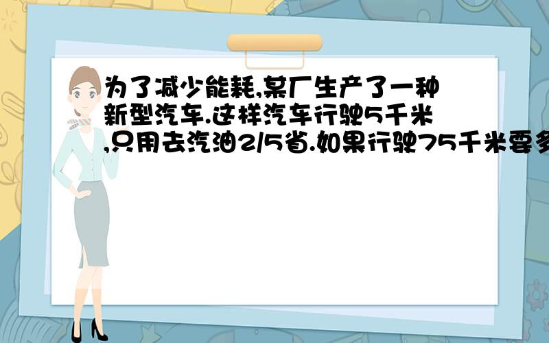 为了减少能耗,某厂生产了一种新型汽车.这样汽车行驶5千米,只用去汽油2/5省.如果行驶75千米要多少升油为了减少能耗,某厂生产了一种新型汽车.这样汽车行驶5千米,只用去汽油2/5升.如果行驶7