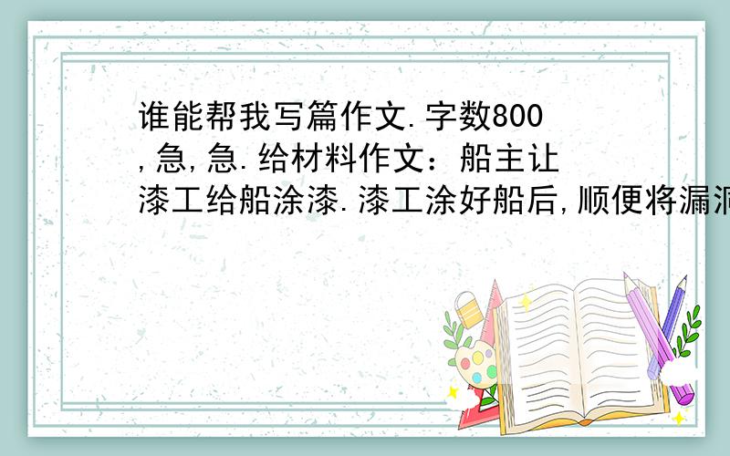 谁能帮我写篇作文.字数800,急,急.给材料作文：船主让漆工给船涂漆.漆工涂好船后,顺便将漏洞补好了.过了不久,船主给漆工送了一大笔钱.漆工说：“工钱已给过了”.船主说“这是感谢补漏洞