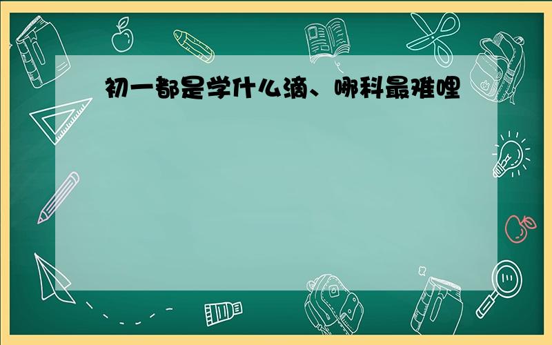 初一都是学什么滴、哪科最难哩