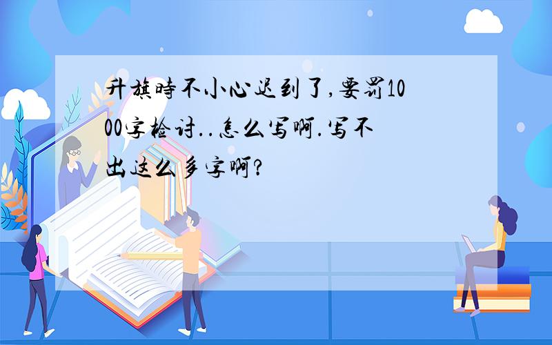 升旗时不小心迟到了,要罚1000字检讨..怎么写啊.写不出这么多字啊?