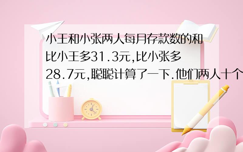 小王和小张两人每月存款数的和比小王多31.3元,比小张多28.7元,聪聪计算了一下.他们两人十个月的存款总数正好是六百元.你计算一下聪聪计算的对吗?