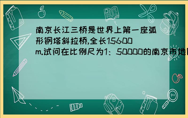 南京长江三桥是世界上第一座弧形钢塔斜拉桥,全长15600m.试问在比例尺为1：50000的南京市地图上它的长度约为多少厘米?