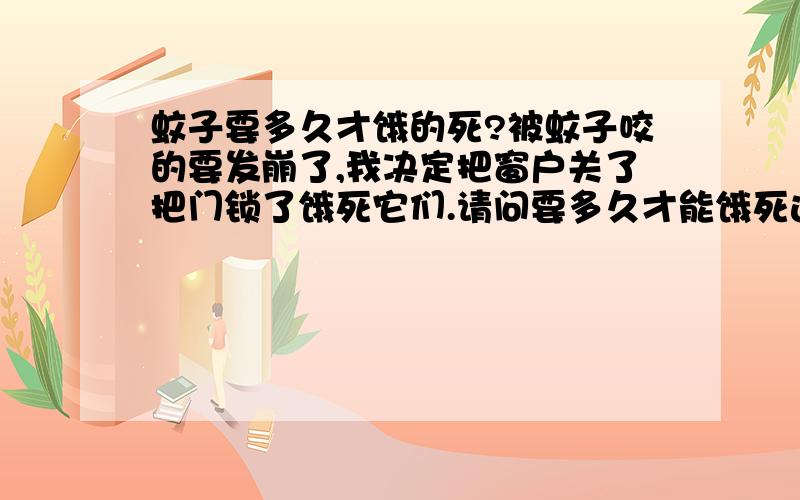 蚊子要多久才饿的死?被蚊子咬的要发崩了,我决定把窗户关了把门锁了饿死它们.请问要多久才能饿死这些小畜生?