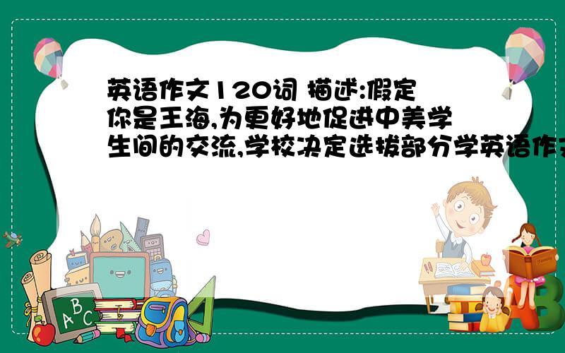 英语作文120词 描述:假定你是王海,为更好地促进中美学生间的交流,学校决定选拔部分学英语作文120词 描述:假定你是王海,为更好地促进中美学生间的交流,学校决定选拔部分学校参加这个活