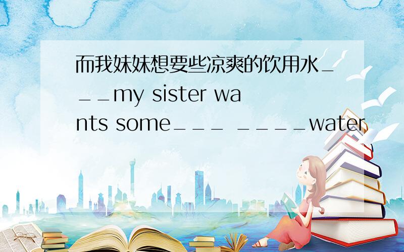 而我妹妹想要些凉爽的饮用水___my sister wants some___ ____water