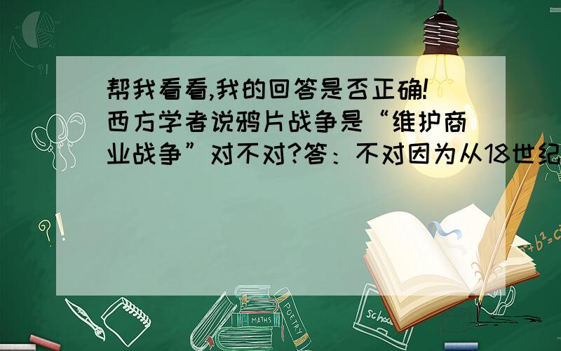 帮我看看,我的回答是否正确!西方学者说鸦片战争是“维护商业战争”对不对?答：不对因为从18世纪中期,中国向英国的对外贸易里,中国的贸易大大超出英国对中国贸易,中国处于出超地位,为