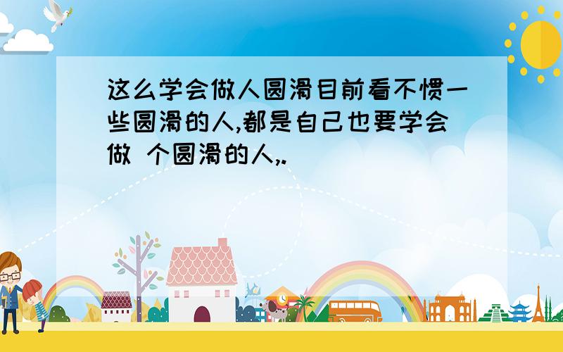 这么学会做人圆滑目前看不惯一些圆滑的人,都是自己也要学会做 个圆滑的人,.