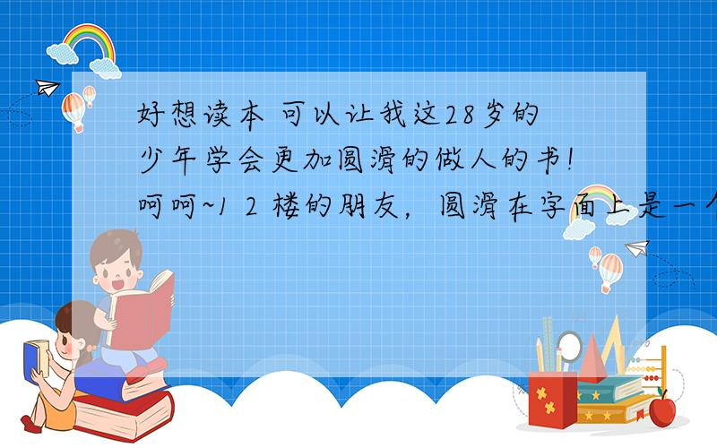 好想读本 可以让我这28岁的少年学会更加圆滑的做人的书!呵呵~1 2 楼的朋友，圆滑在字面上是一个贬义，但是假如我能把这圆滑用成褒义，呵呵~又和乐不为呢？我有机会会去看看。