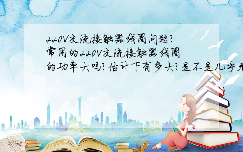 220V交流接触器线圈问题?常用的220V交流接触器线圈的功率大吗?估计下有多大?是不是几乎无功率,吸合时需要的电流也很小.和一个50W的电灯泡相比呢?备注：看清楚,我只问的是线圈功率及电流,