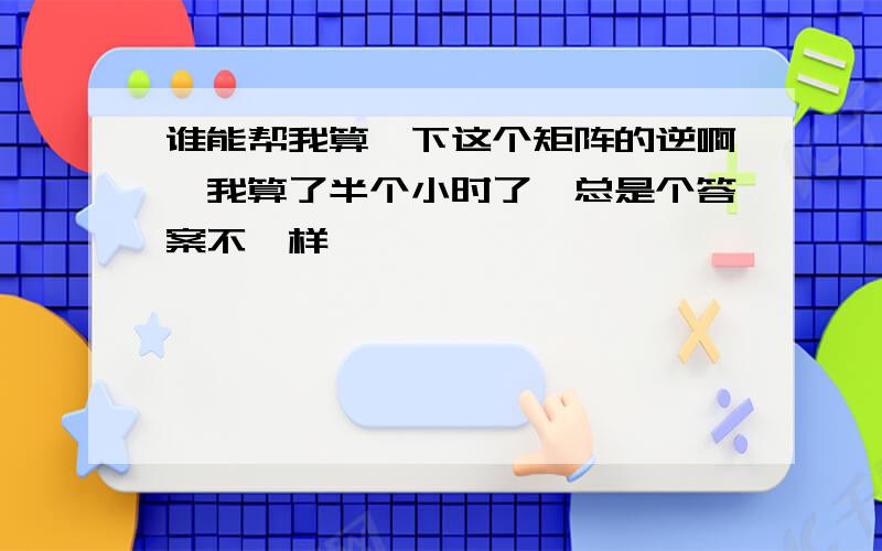 谁能帮我算一下这个矩阵的逆啊,我算了半个小时了,总是个答案不一样