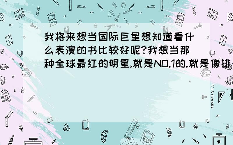 我将来想当国际巨星想知道看什么表演的书比较好呢?我想当那种全球最红的明星,就是NO.1的.就是像排行榜第一位的那种有可能么