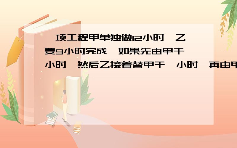 一项工程甲单独做12小时,乙要9小时完成,如果先由甲干一小时,然后乙接着替甲干一小时,再由甲接替乙干一小一项工程甲单独做12小时,乙要9小时完成，如果先由甲干一小时,然后乙接着替甲干