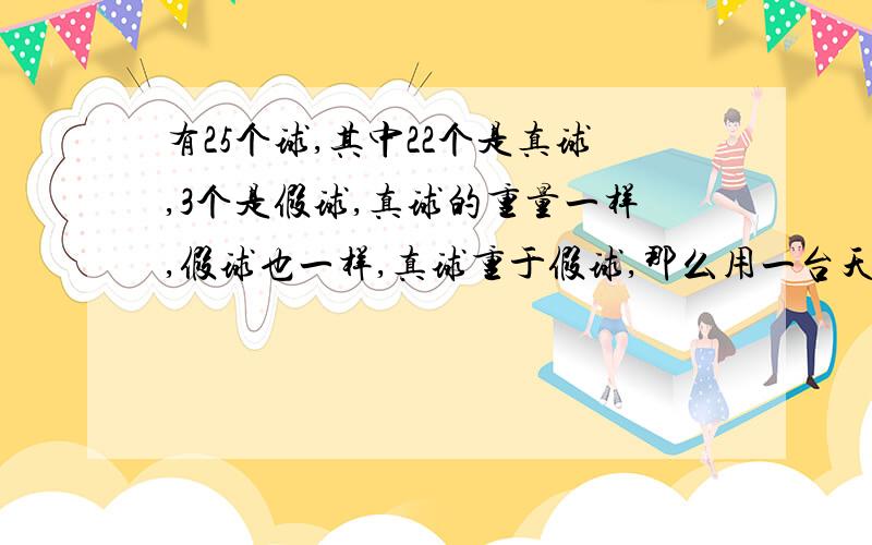 有25个球,其中22个是真球,3个是假球,真球的重量一样,假球也一样,真球重于假球,那么用一台天平最少几次能称出6个真球.