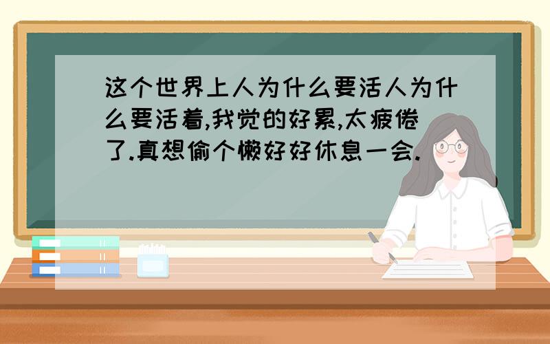 这个世界上人为什么要活人为什么要活着,我觉的好累,太疲倦了.真想偷个懒好好休息一会.