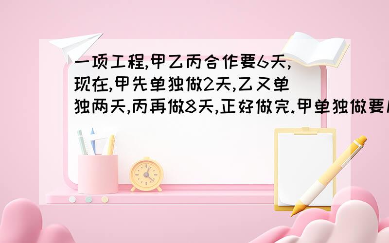 一项工程,甲乙丙合作要6天,现在,甲先单独做2天,乙又单独两天,丙再做8天,正好做完.甲单独做要几天不是甲 是丙要几天